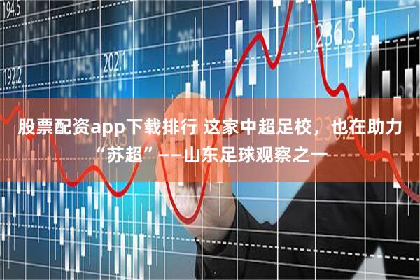 股票配资app下载排行 这家中超足校，也在助力“苏超”——山东足球观察之一