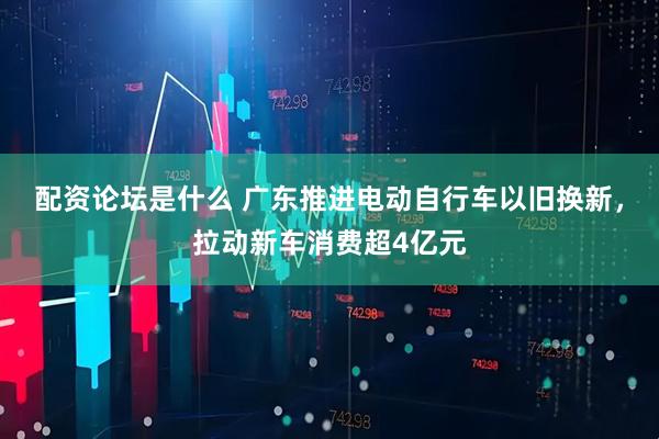 配资论坛是什么 广东推进电动自行车以旧换新，拉动新车消费超4亿元