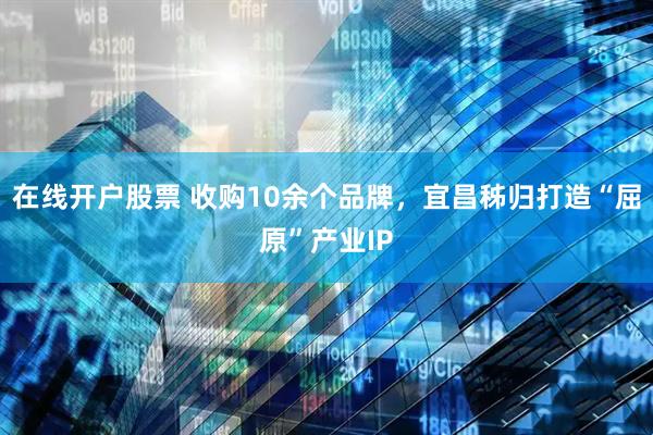 在线开户股票 收购10余个品牌，宜昌秭归打造“屈原”产业IP