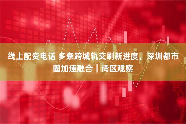 线上配资电话 多条跨城轨交刷新进度，深圳都市圈加速融合｜湾区观察