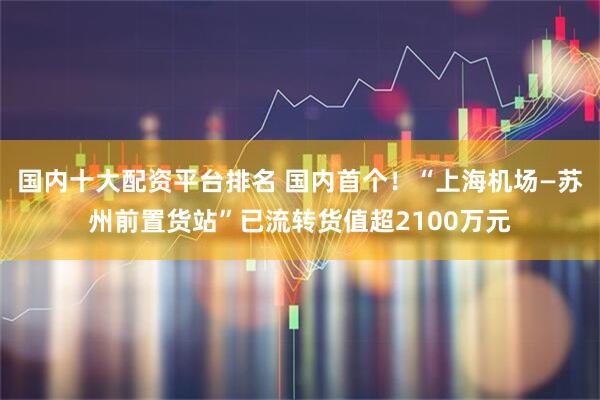 国内十大配资平台排名 国内首个！“上海机场—苏州前置货站”已流转货值超2100万元