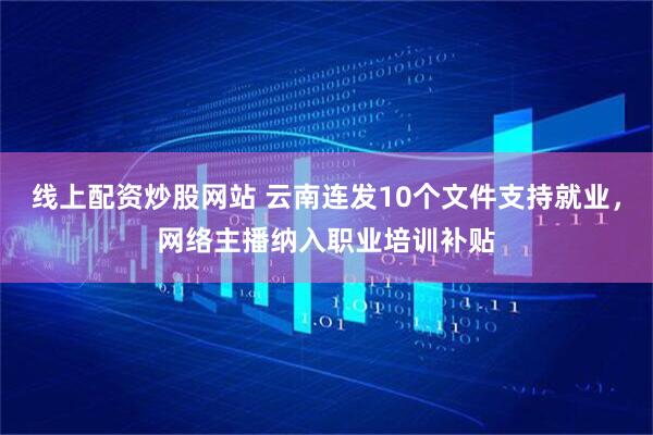 线上配资炒股网站 云南连发10个文件支持就业，网络主播纳入职业培训补贴