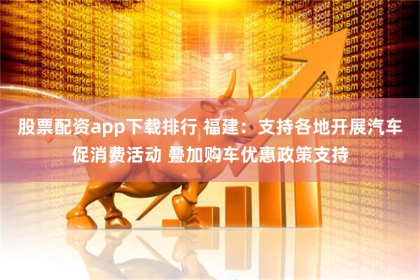 股票配资app下载排行 福建：支持各地开展汽车促消费活动 叠加购车优惠政策支持