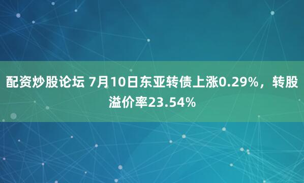 配资炒股论坛 7月10日东亚转债上涨0.29%，转股溢价率23.54%