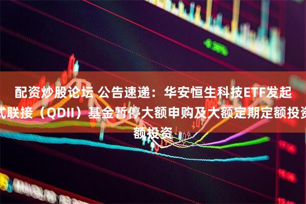 配资炒股论坛 公告速递：华安恒生科技ETF发起式联接（QDII）基金暂停大额申购及大额定期定额投资