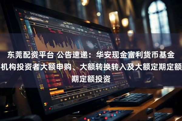 东莞配资平台 公告速递：华安现金富利货币基金暂停机构投资者大额申购、大额转换转入及大额定期定额投资