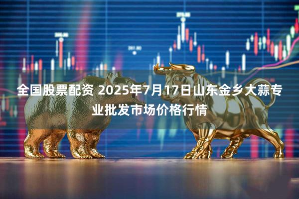 全国股票配资 2025年7月17日山东金乡大蒜专业批发市场价格行情