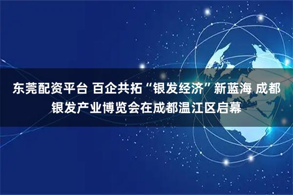 东莞配资平台 百企共拓“银发经济”新蓝海 成都银发产业博览会在成都温江区启幕