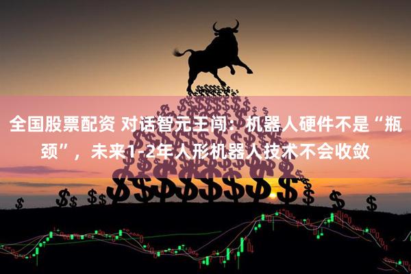 全国股票配资 对话智元王闯：机器人硬件不是“瓶颈”，未来1-2年人形机器人技术不会收敛