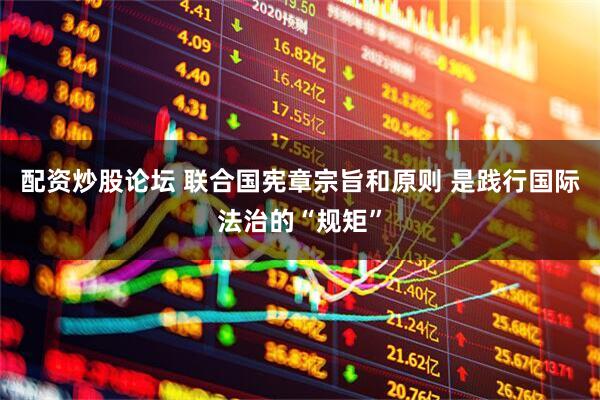 配资炒股论坛 联合国宪章宗旨和原则 是践行国际法治的“规矩”