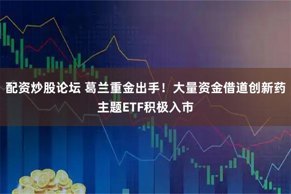 配资炒股论坛 葛兰重金出手！大量资金借道创新药主题ETF积极入市