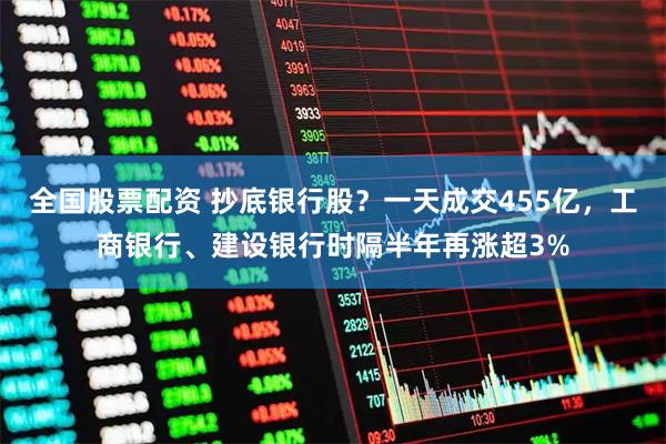 全国股票配资 抄底银行股？一天成交455亿，工商银行、建设银行时隔半年再涨超3%