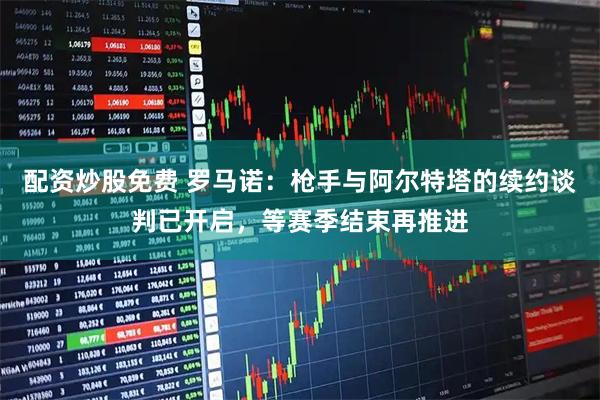 配资炒股免费 罗马诺：枪手与阿尔特塔的续约谈判已开启，等赛季结束再推进
