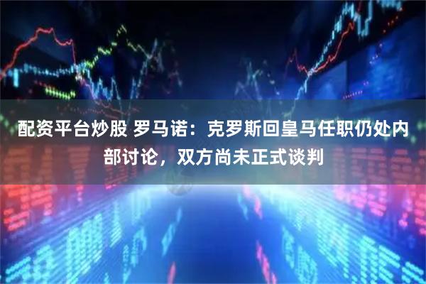 配资平台炒股 罗马诺：克罗斯回皇马任职仍处内部讨论，双方尚未正式谈判